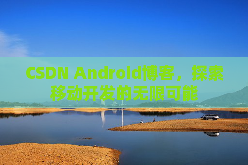 CSDN Android博客，探索移动开发的无限可能
